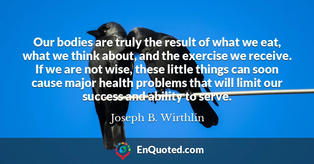 Our bodies are truly the result of what we eat, what we think about, and the exercise we receive. If we are not wise, these little things can soon cause major health problems that will limit our success and ability to serve.