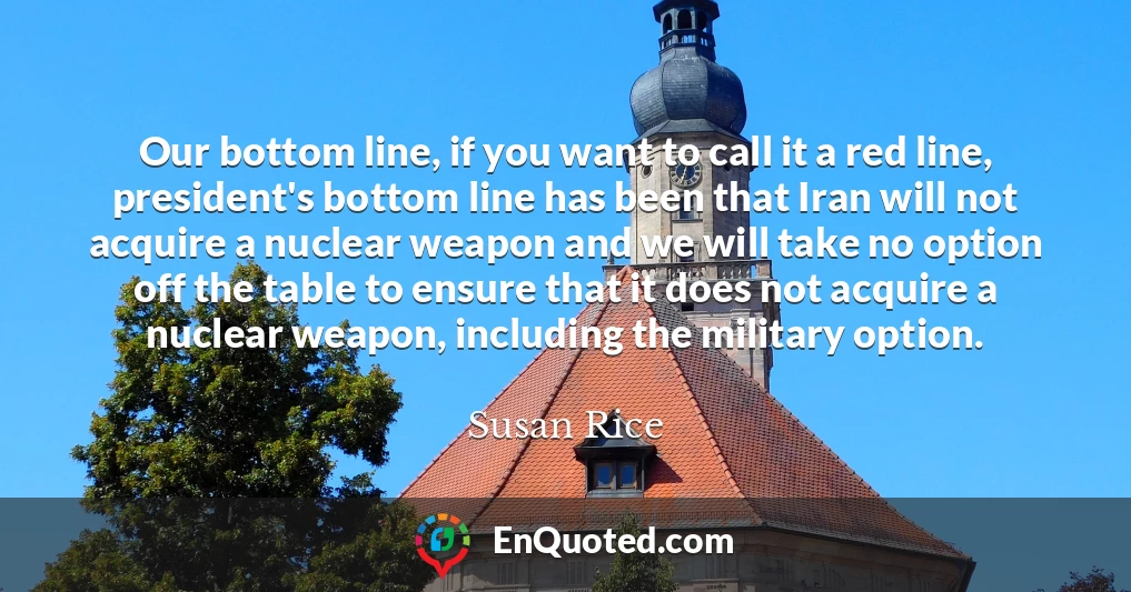 Our bottom line, if you want to call it a red line, president's bottom line has been that Iran will not acquire a nuclear weapon and we will take no option off the table to ensure that it does not acquire a nuclear weapon, including the military option.