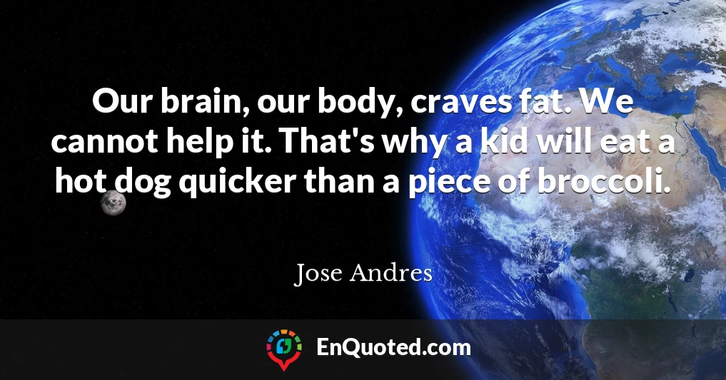 Our brain, our body, craves fat. We cannot help it. That's why a kid will eat a hot dog quicker than a piece of broccoli.