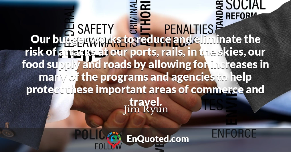 Our budget works to reduce and eliminate the risk of attacks at our ports, rails, in the skies, our food supply and roads by allowing for increases in many of the programs and agencies to help protect these important areas of commerce and travel.