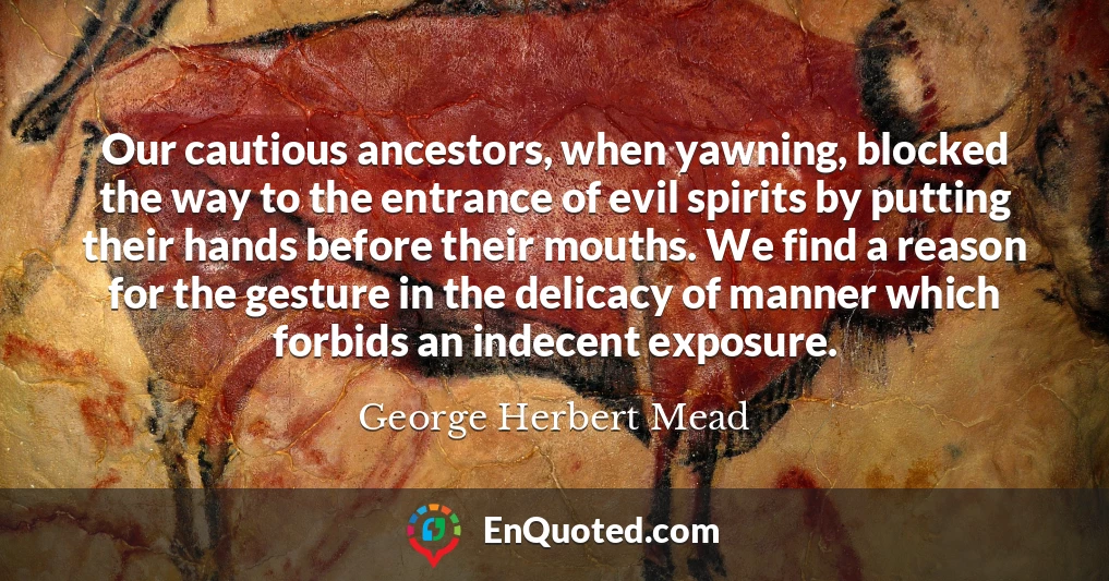 Our cautious ancestors, when yawning, blocked the way to the entrance of evil spirits by putting their hands before their mouths. We find a reason for the gesture in the delicacy of manner which forbids an indecent exposure.