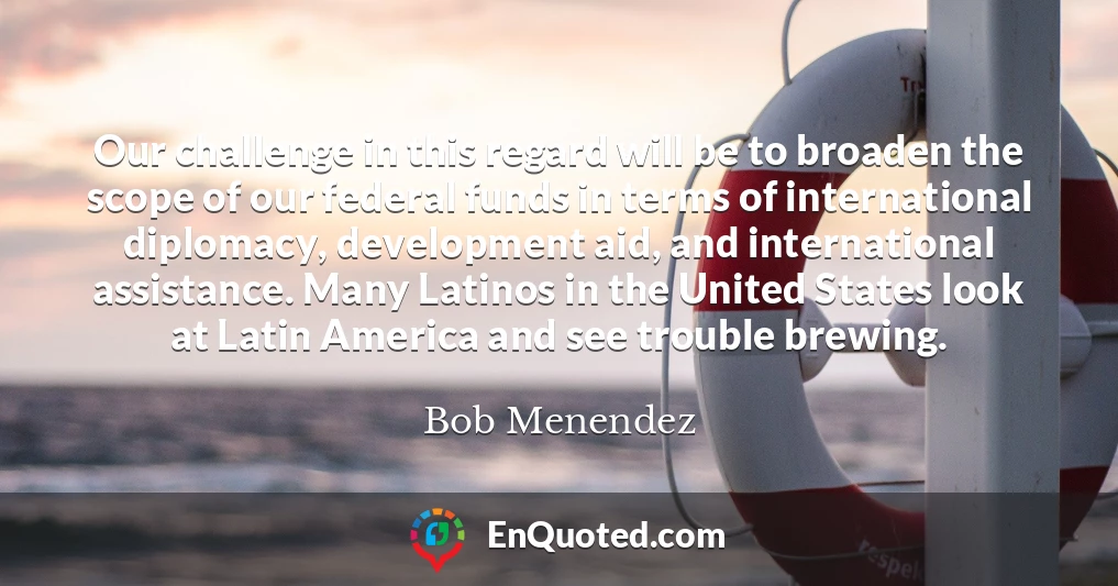 Our challenge in this regard will be to broaden the scope of our federal funds in terms of international diplomacy, development aid, and international assistance. Many Latinos in the United States look at Latin America and see trouble brewing.