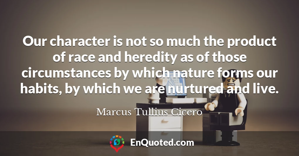 Our character is not so much the product of race and heredity as of those circumstances by which nature forms our habits, by which we are nurtured and live.