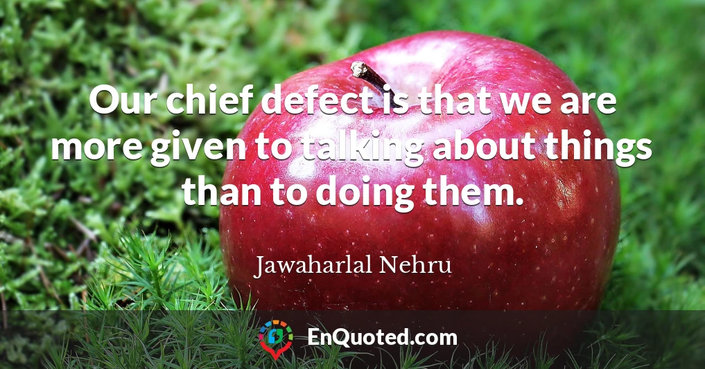 Our chief defect is that we are more given to talking about things than to doing them.