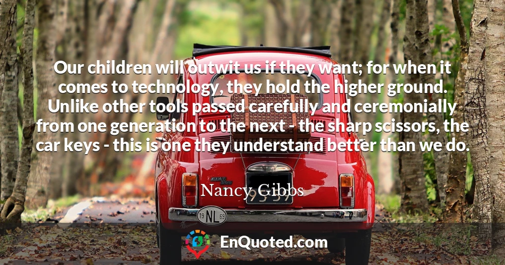 Our children will outwit us if they want; for when it comes to technology, they hold the higher ground. Unlike other tools passed carefully and ceremonially from one generation to the next - the sharp scissors, the car keys - this is one they understand better than we do.