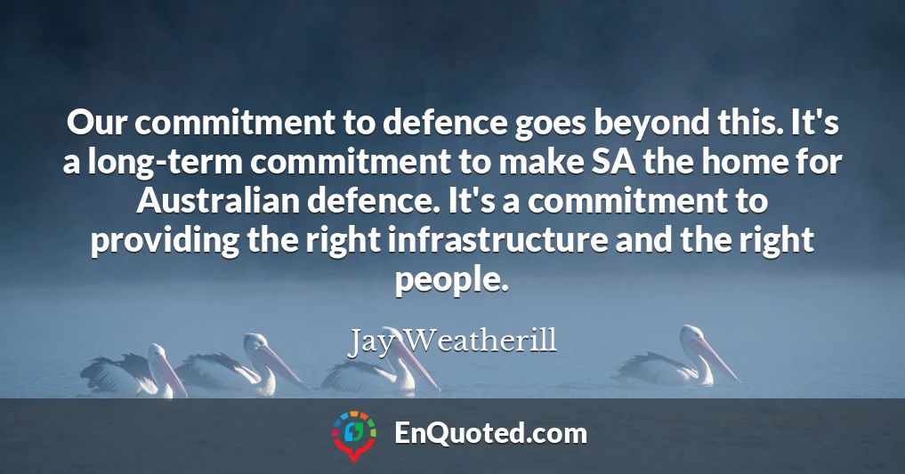 Our commitment to defence goes beyond this. It's a long-term commitment to make SA the home for Australian defence. It's a commitment to providing the right infrastructure and the right people.