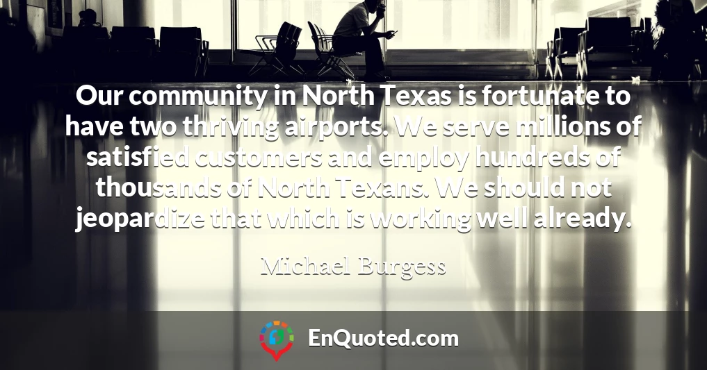 Our community in North Texas is fortunate to have two thriving airports. We serve millions of satisfied customers and employ hundreds of thousands of North Texans. We should not jeopardize that which is working well already.