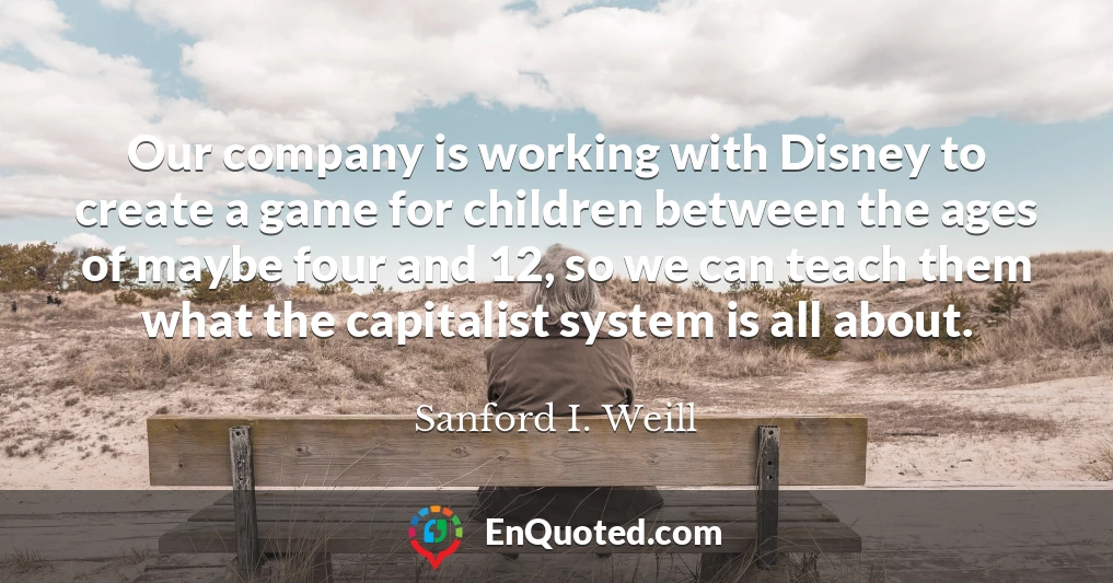 Our company is working with Disney to create a game for children between the ages of maybe four and 12, so we can teach them what the capitalist system is all about.