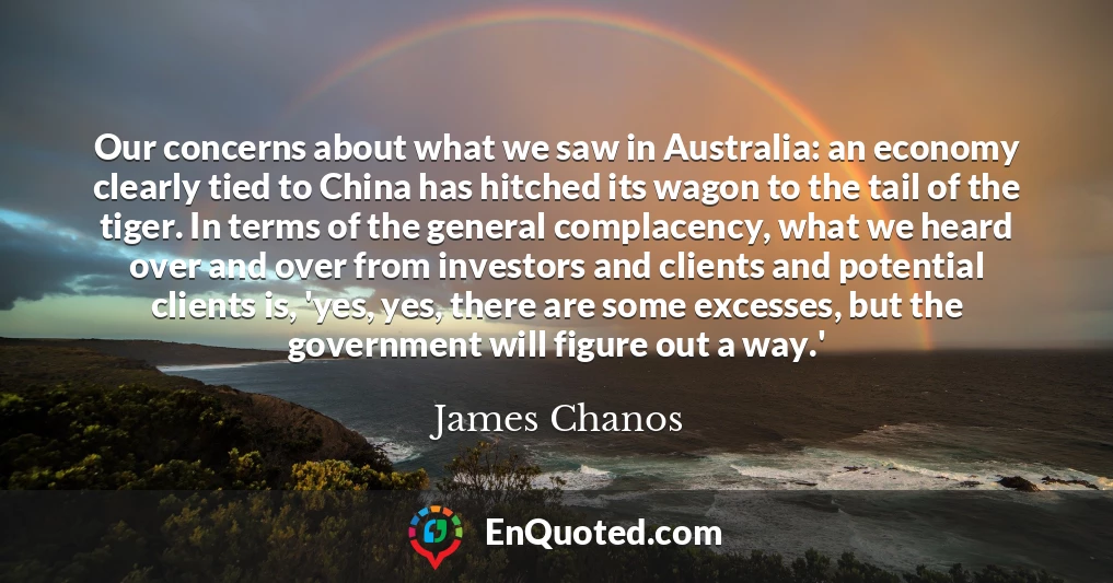 Our concerns about what we saw in Australia: an economy clearly tied to China has hitched its wagon to the tail of the tiger. In terms of the general complacency, what we heard over and over from investors and clients and potential clients is, 'yes, yes, there are some excesses, but the government will figure out a way.'