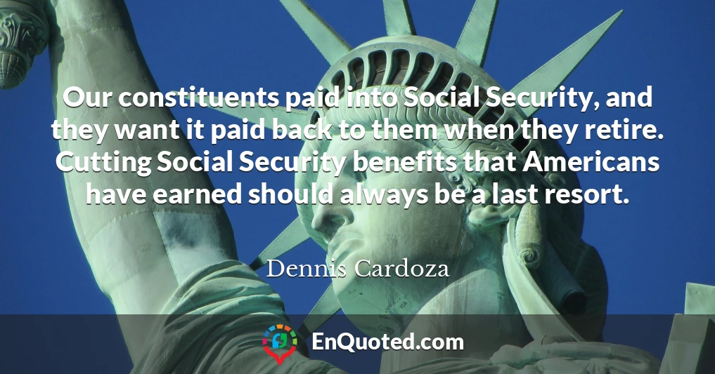 Our constituents paid into Social Security, and they want it paid back to them when they retire. Cutting Social Security benefits that Americans have earned should always be a last resort.