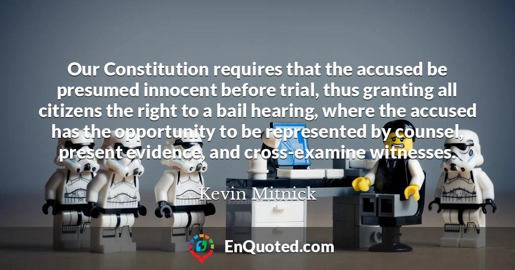 Our Constitution requires that the accused be presumed innocent before trial, thus granting all citizens the right to a bail hearing, where the accused has the opportunity to be represented by counsel, present evidence, and cross-examine witnesses.