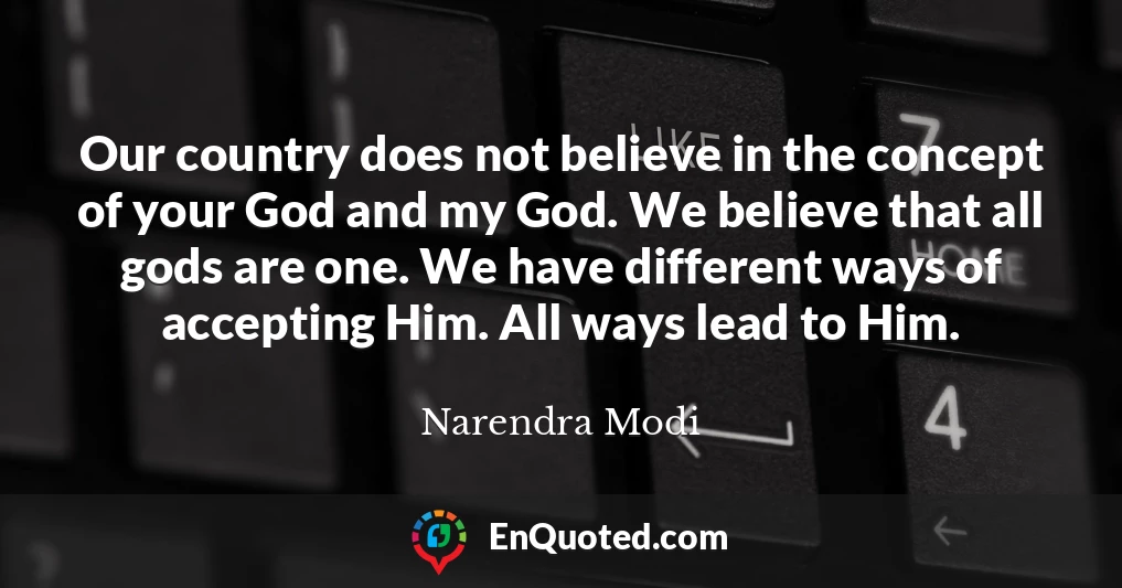 Our country does not believe in the concept of your God and my God. We believe that all gods are one. We have different ways of accepting Him. All ways lead to Him.