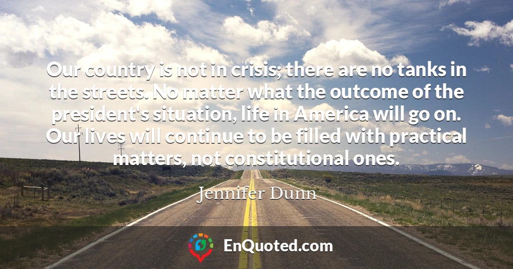 Our country is not in crisis; there are no tanks in the streets. No matter what the outcome of the president's situation, life in America will go on. Our lives will continue to be filled with practical matters, not constitutional ones.