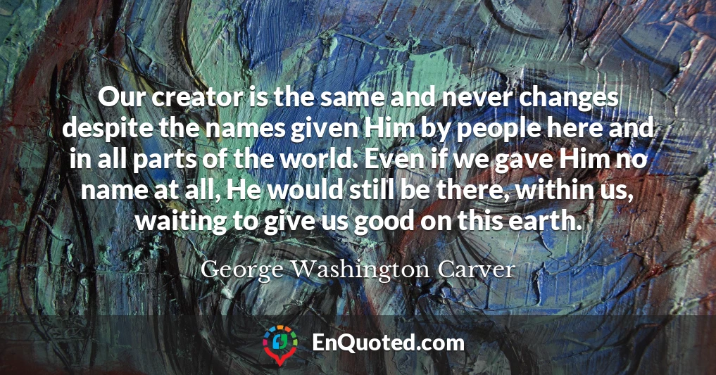 Our creator is the same and never changes despite the names given Him by people here and in all parts of the world. Even if we gave Him no name at all, He would still be there, within us, waiting to give us good on this earth.