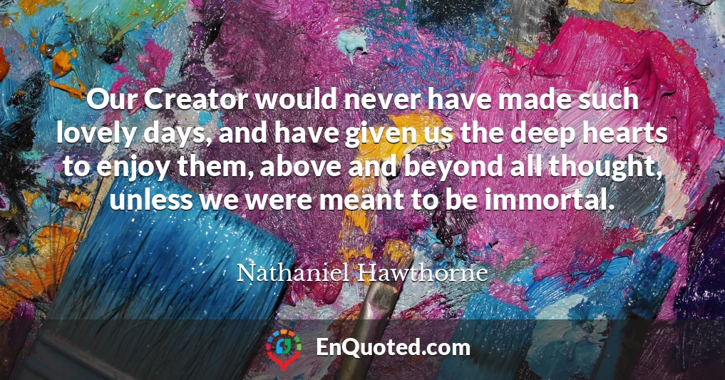 Our Creator would never have made such lovely days, and have given us the deep hearts to enjoy them, above and beyond all thought, unless we were meant to be immortal.