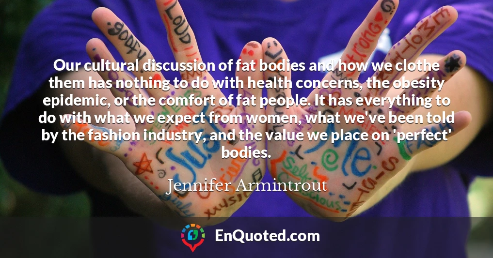 Our cultural discussion of fat bodies and how we clothe them has nothing to do with health concerns, the obesity epidemic, or the comfort of fat people. It has everything to do with what we expect from women, what we've been told by the fashion industry, and the value we place on 'perfect' bodies.