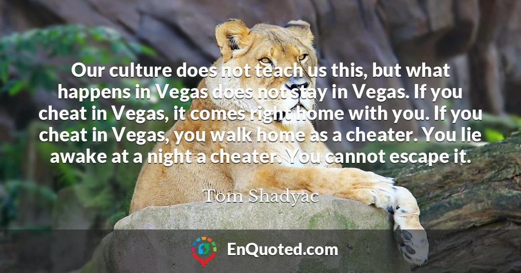 Our culture does not teach us this, but what happens in Vegas does not stay in Vegas. If you cheat in Vegas, it comes right home with you. If you cheat in Vegas, you walk home as a cheater. You lie awake at a night a cheater. You cannot escape it.