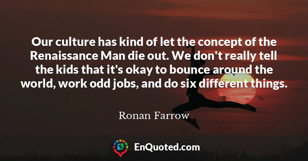 Our culture has kind of let the concept of the Renaissance Man die out. We don't really tell the kids that it's okay to bounce around the world, work odd jobs, and do six different things.