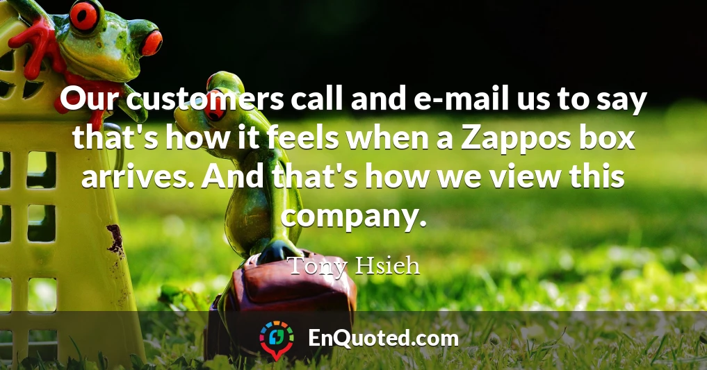 Our customers call and e-mail us to say that's how it feels when a Zappos box arrives. And that's how we view this company.