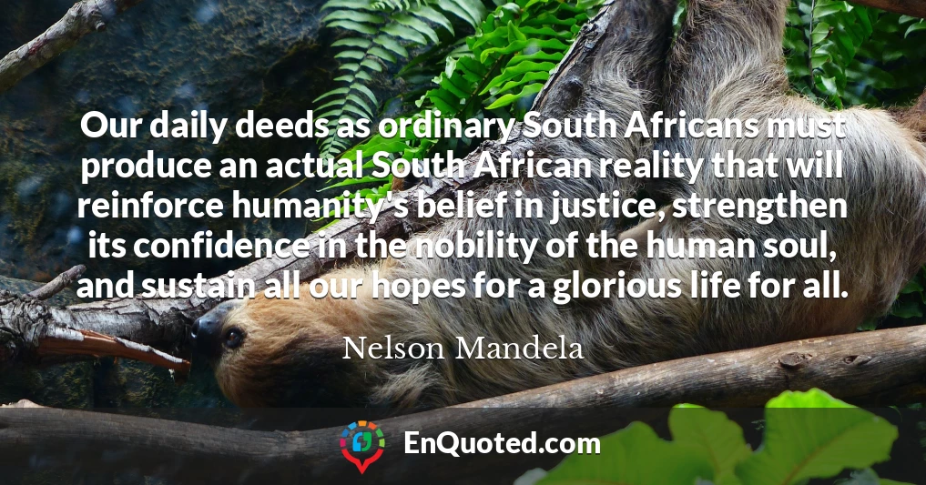 Our daily deeds as ordinary South Africans must produce an actual South African reality that will reinforce humanity's belief in justice, strengthen its confidence in the nobility of the human soul, and sustain all our hopes for a glorious life for all.
