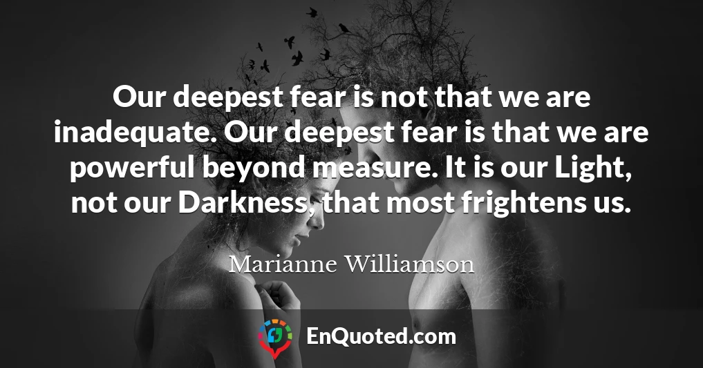 Our deepest fear is not that we are inadequate. Our deepest fear is that we are powerful beyond measure. It is our Light, not our Darkness, that most frightens us.