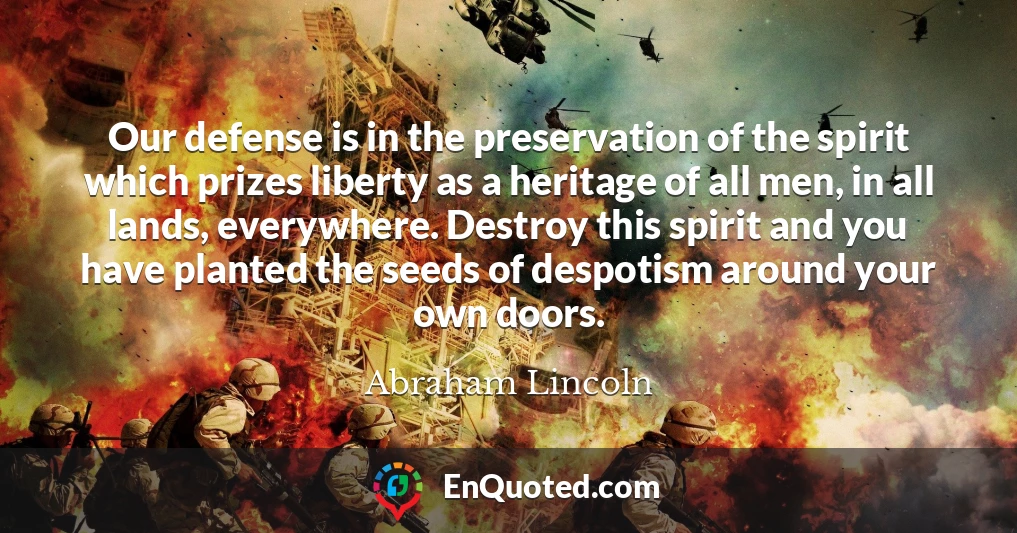 Our defense is in the preservation of the spirit which prizes liberty as a heritage of all men, in all lands, everywhere. Destroy this spirit and you have planted the seeds of despotism around your own doors.