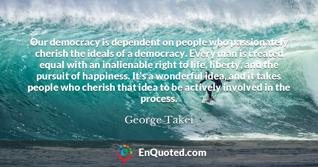 Our democracy is dependent on people who passionately cherish the ideals of a democracy. Every man is created equal with an inalienable right to life, liberty, and the pursuit of happiness. It's a wonderful idea, and it takes people who cherish that idea to be actively involved in the process.