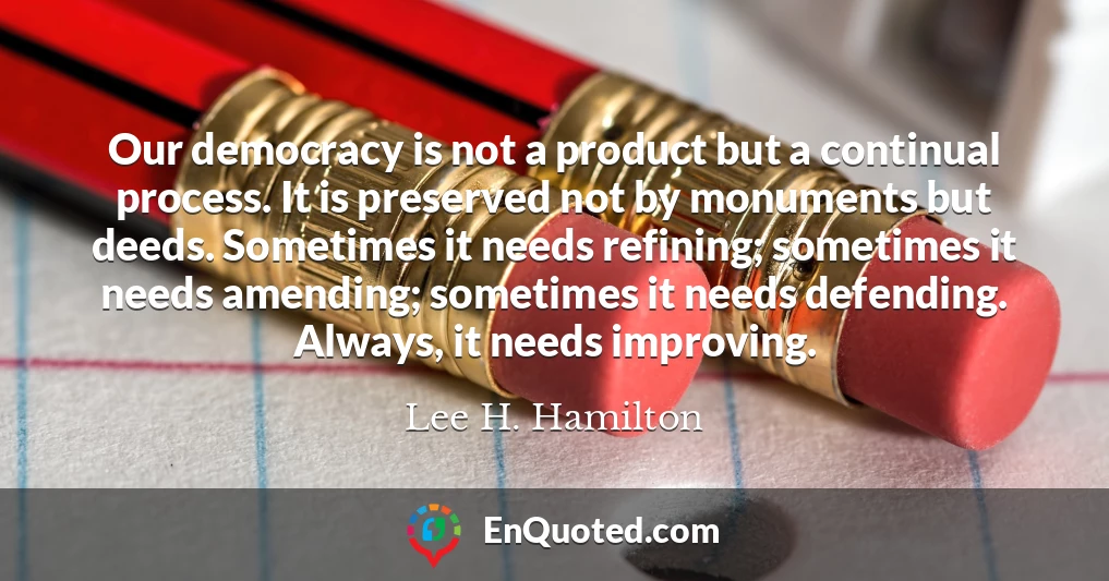 Our democracy is not a product but a continual process. It is preserved not by monuments but deeds. Sometimes it needs refining; sometimes it needs amending; sometimes it needs defending. Always, it needs improving.