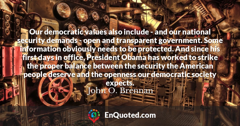 Our democratic values also include - and our national security demands - open and transparent government. Some information obviously needs to be protected. And since his first days in office, President Obama has worked to strike the proper balance between the security the American people deserve and the openness our democratic society expects.