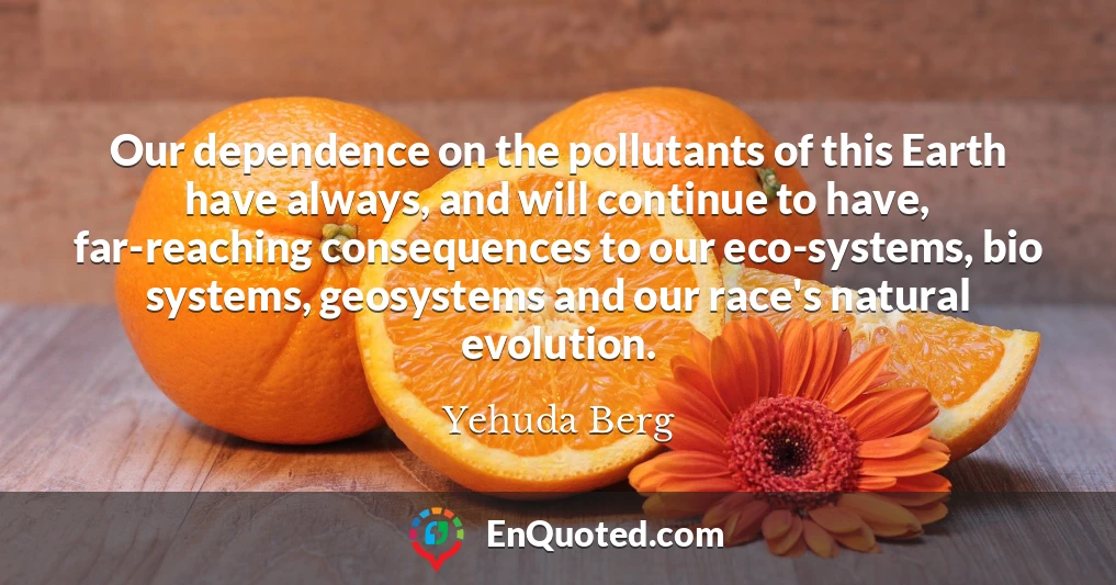 Our dependence on the pollutants of this Earth have always, and will continue to have, far-reaching consequences to our eco-systems, bio systems, geosystems and our race's natural evolution.