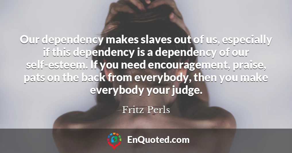 Our dependency makes slaves out of us, especially if this dependency is a dependency of our self-esteem. If you need encouragement, praise, pats on the back from everybody, then you make everybody your judge.