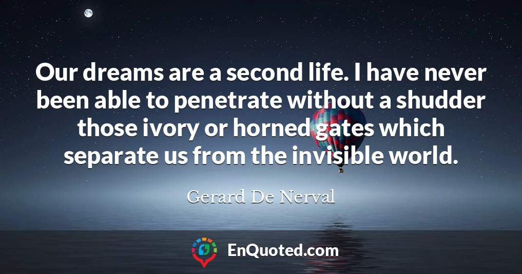 Our dreams are a second life. I have never been able to penetrate without a shudder those ivory or horned gates which separate us from the invisible world.