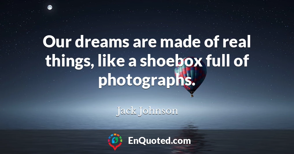 Our dreams are made of real things, like a shoebox full of photographs.