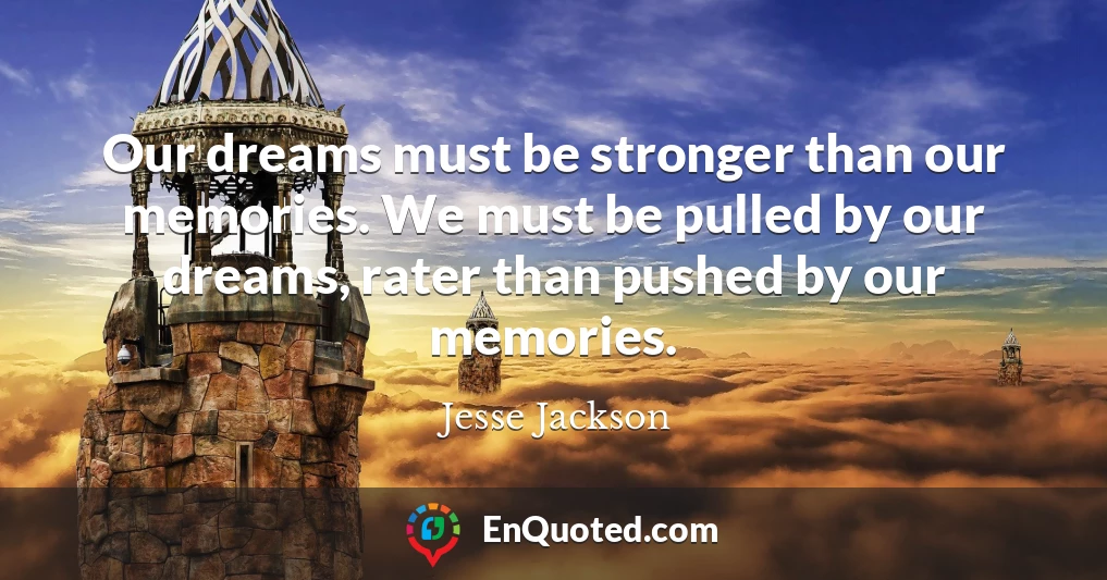 Our dreams must be stronger than our memories. We must be pulled by our dreams, rater than pushed by our memories.
