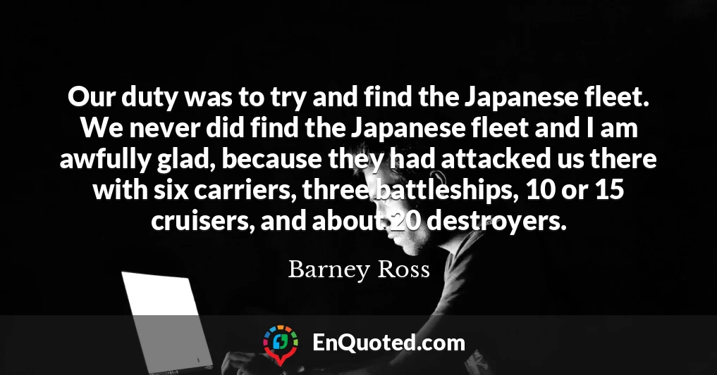 Our duty was to try and find the Japanese fleet. We never did find the Japanese fleet and I am awfully glad, because they had attacked us there with six carriers, three battleships, 10 or 15 cruisers, and about 20 destroyers.