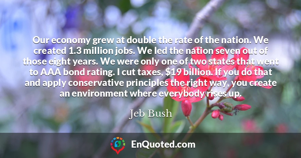 Our economy grew at double the rate of the nation. We created 1.3 million jobs. We led the nation seven out of those eight years. We were only one of two states that went to AAA bond rating. I cut taxes, $19 billion. If you do that and apply conservative principles the right way, you create an environment where everybody rises up.