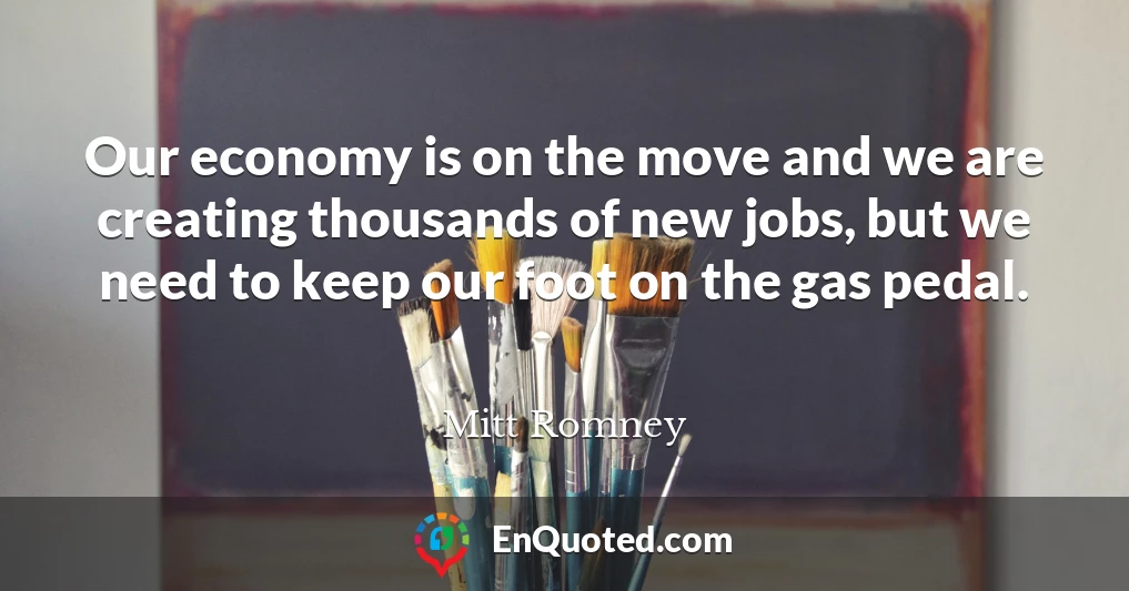 Our economy is on the move and we are creating thousands of new jobs, but we need to keep our foot on the gas pedal.