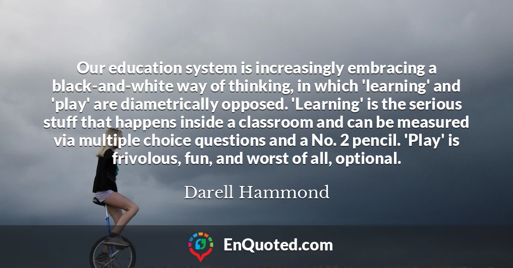 Our education system is increasingly embracing a black-and-white way of thinking, in which 'learning' and 'play' are diametrically opposed. 'Learning' is the serious stuff that happens inside a classroom and can be measured via multiple choice questions and a No. 2 pencil. 'Play' is frivolous, fun, and worst of all, optional.