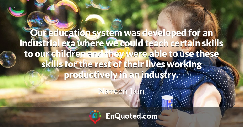 Our education system was developed for an industrial era where we could teach certain skills to our children and they were able to use these skills for the rest of their lives working productively in an industry.