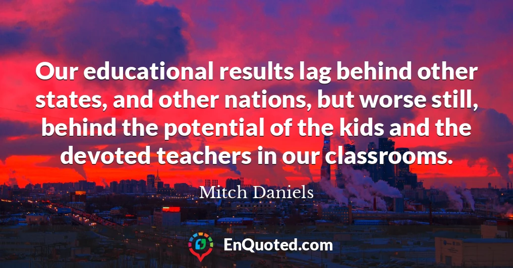 Our educational results lag behind other states, and other nations, but worse still, behind the potential of the kids and the devoted teachers in our classrooms.
