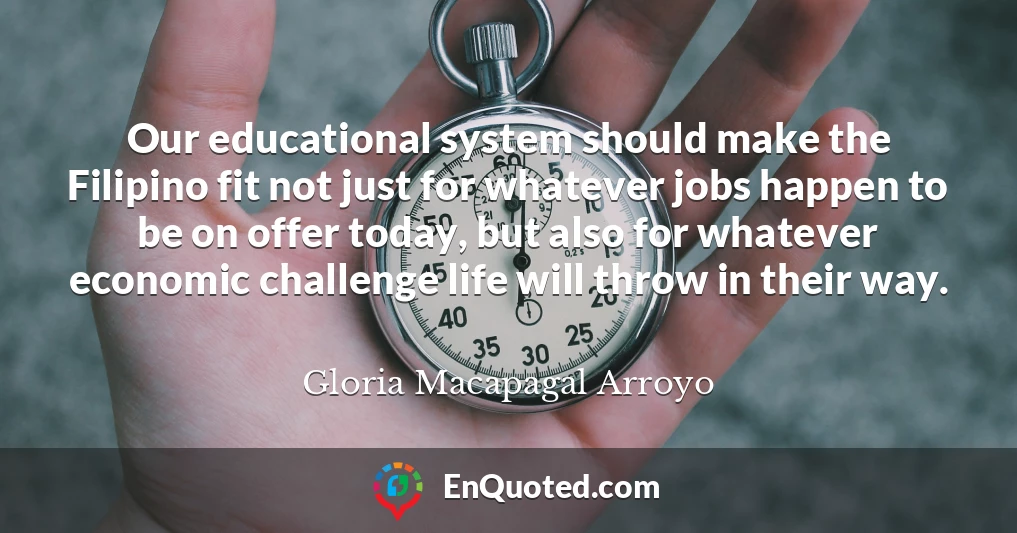 Our educational system should make the Filipino fit not just for whatever jobs happen to be on offer today, but also for whatever economic challenge life will throw in their way.
