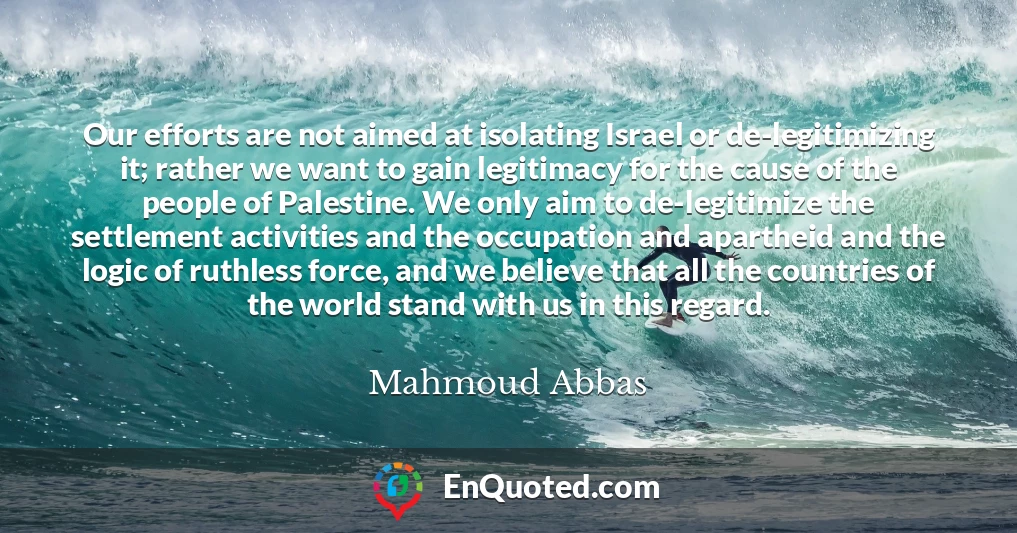 Our efforts are not aimed at isolating Israel or de-legitimizing it; rather we want to gain legitimacy for the cause of the people of Palestine. We only aim to de-legitimize the settlement activities and the occupation and apartheid and the logic of ruthless force, and we believe that all the countries of the world stand with us in this regard.