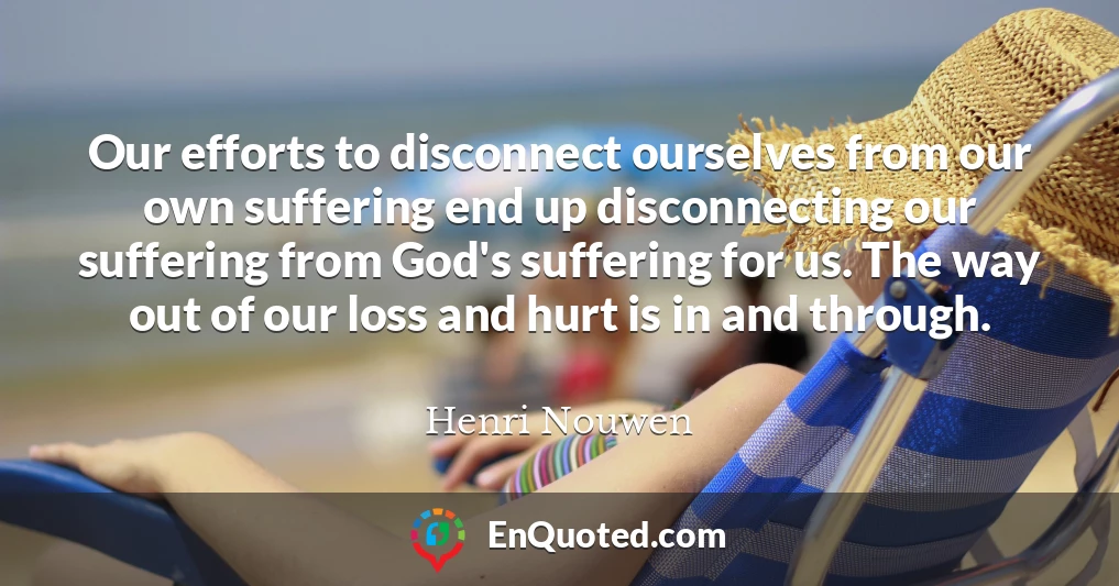 Our efforts to disconnect ourselves from our own suffering end up disconnecting our suffering from God's suffering for us. The way out of our loss and hurt is in and through.