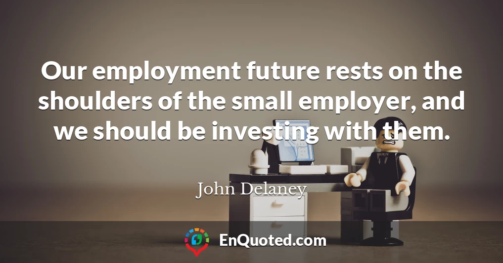 Our employment future rests on the shoulders of the small employer, and we should be investing with them.