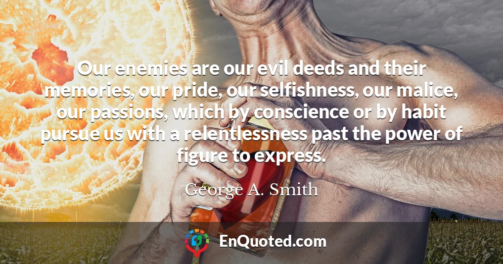 Our enemies are our evil deeds and their memories, our pride, our selfishness, our malice, our passions, which by conscience or by habit pursue us with a relentlessness past the power of figure to express.