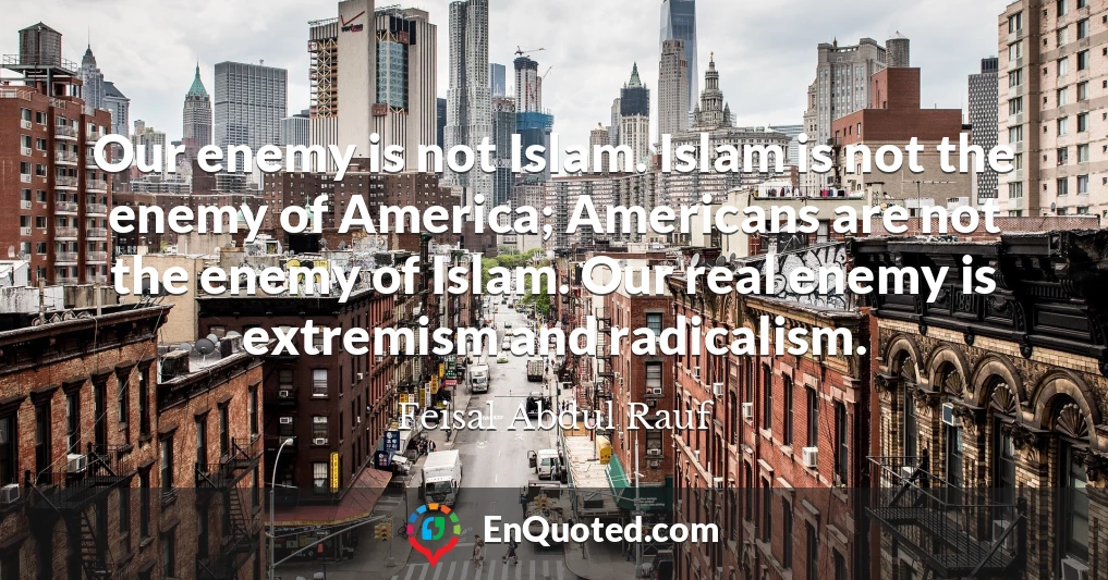 Our enemy is not Islam. Islam is not the enemy of America; Americans are not the enemy of Islam. Our real enemy is extremism and radicalism.