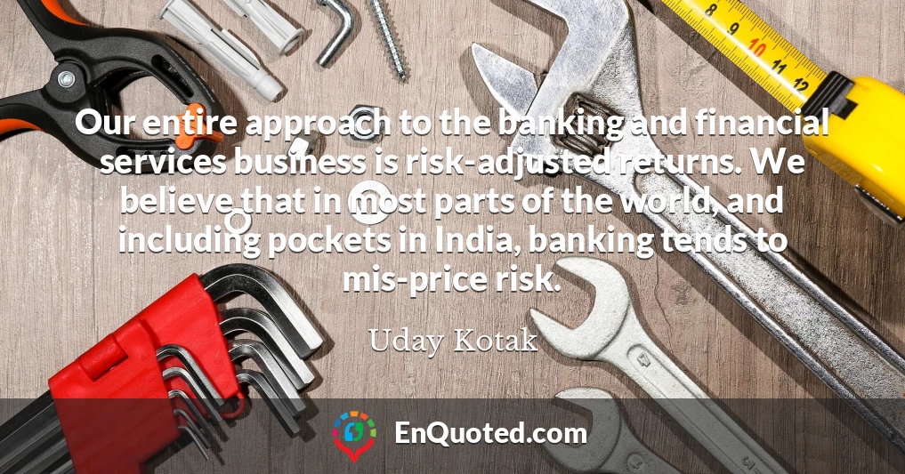 Our entire approach to the banking and financial services business is risk-adjusted returns. We believe that in most parts of the world, and including pockets in India, banking tends to mis-price risk.