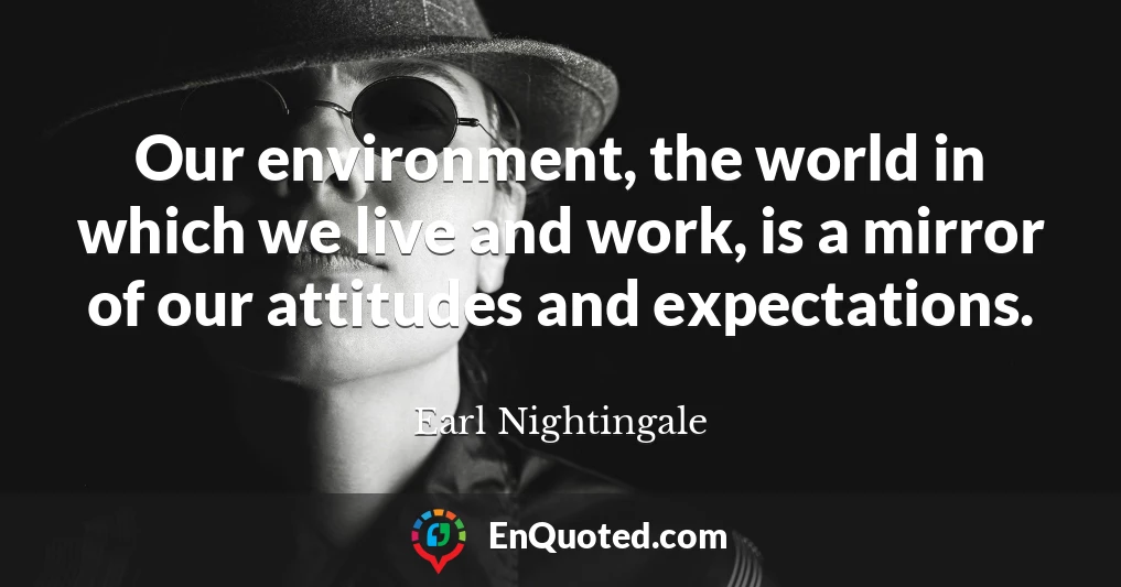 Our environment, the world in which we live and work, is a mirror of our attitudes and expectations.