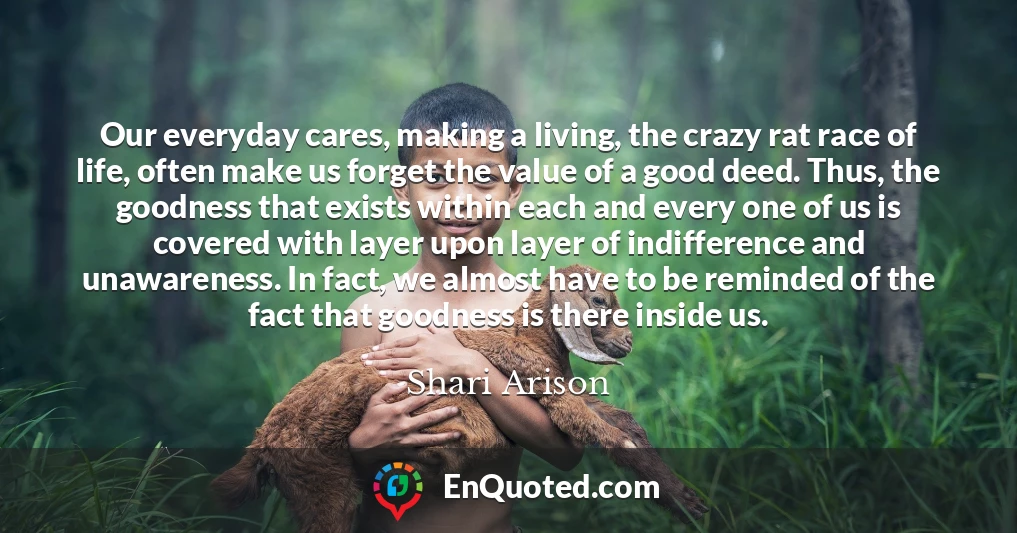 Our everyday cares, making a living, the crazy rat race of life, often make us forget the value of a good deed. Thus, the goodness that exists within each and every one of us is covered with layer upon layer of indifference and unawareness. In fact, we almost have to be reminded of the fact that goodness is there inside us.