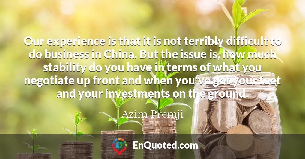 Our experience is that it is not terribly difficult to do business in China. But the issue is, how much stability do you have in terms of what you negotiate up front and when you've got your feet and your investments on the ground.